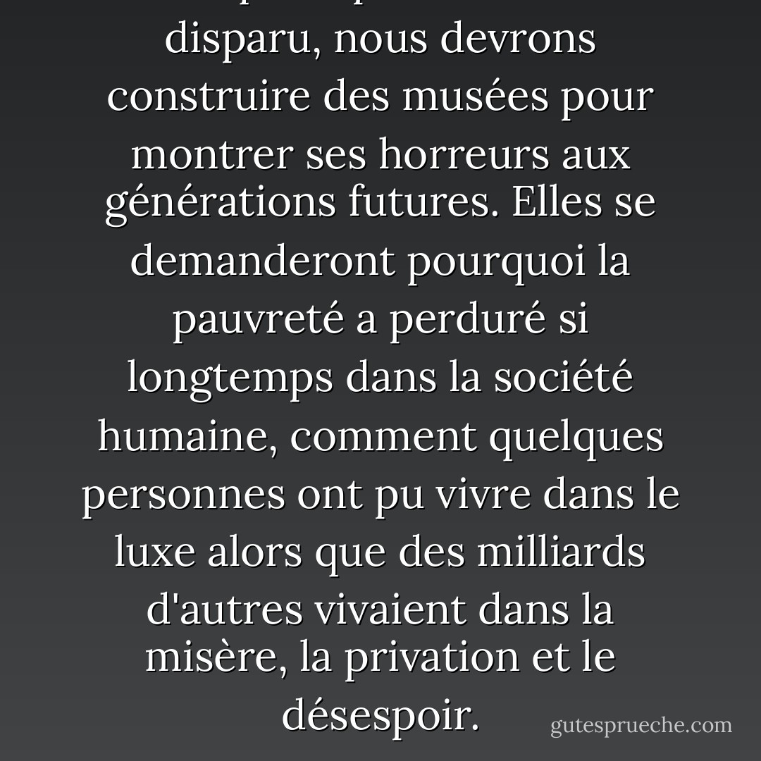Lorsque la pauvreté aura disparu, nous devrons construire des musées pour montrer ses horreurs aux générations futures. Elles se demanderont pourquoi la pauvreté a perduré si longtemps dans la société humaine, comment quelques personnes ont pu vivre dans le luxe alors que des milliards d'autres vivaient dans la misère, la privation et le désespoir. - Muhammad Yunus