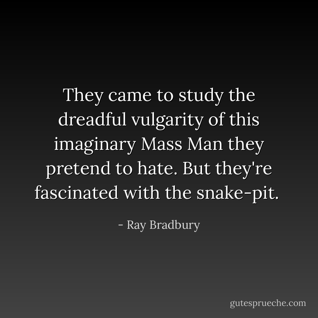 They came to study the dreadful vulgarity of this imaginary Mass Man they pretend to hate. But they're fascinated with the snake-pit.  - Ray Bradbury