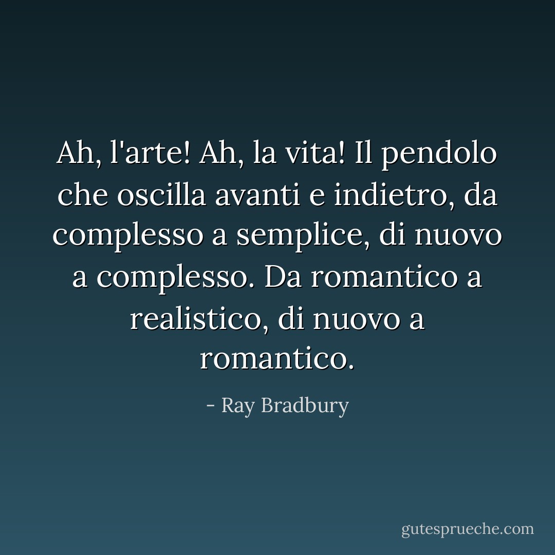 Ah, l'arte! Ah, la vita! Il pendolo che oscilla avanti e indietro, da complesso a semplice, di nuovo a complesso. Da romantico a realistico, di nuovo a romantico. - Ray Bradbury