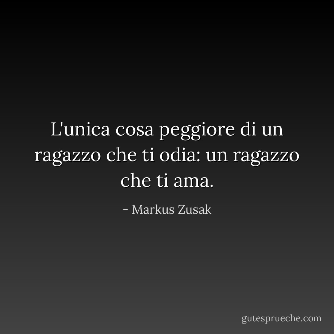 L'unica cosa peggiore di un ragazzo che ti odia: un ragazzo che ti ama. - Markus Zusak