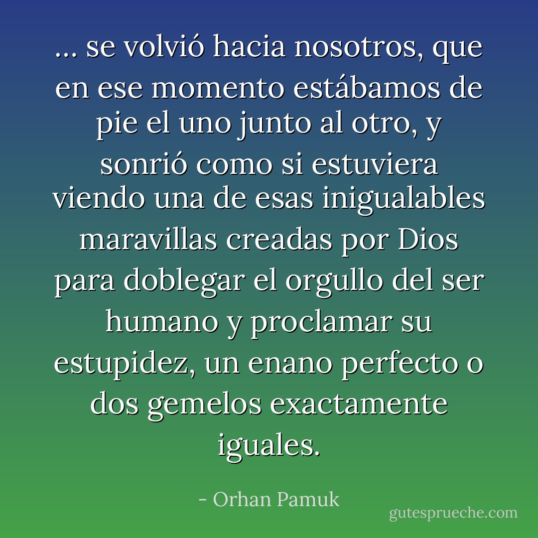 … se volvió hacia nosotros, que en ese momento estábamos de pie el uno junto al otro, y sonrió como si estuviera viendo una de esas inigualables maravillas creadas por Dios para doblegar el orgullo del ser humano y proclamar su estupidez, un enano perfecto o dos gemelos exactamente iguales. - Orhan Pamuk
