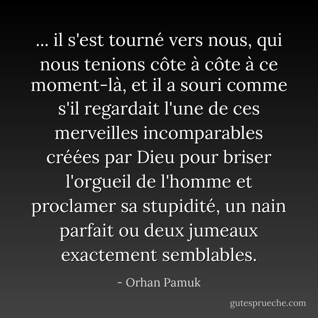 ... il s'est tourné vers nous, qui nous tenions côte à côte à ce moment-là, et il a souri comme s'il regardait l'une de ces merveilles incomparables créées par Dieu pour briser l'orgueil de l'homme et proclamer sa stupidité, un nain parfait ou deux jumeaux exactement semblables. - Orhan Pamuk