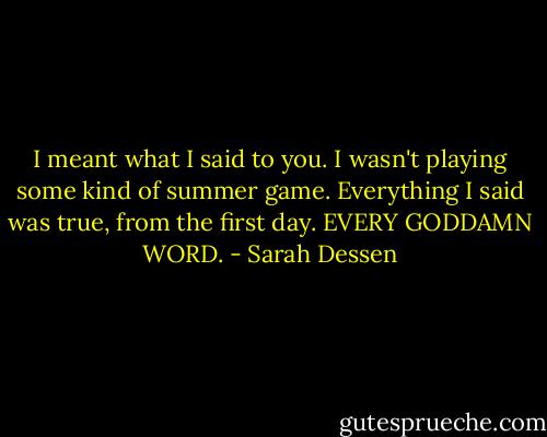 I meant what I said to you. I wasn't playing some kind of summer game. Everything I said was true, from the first day. EVERY GODDAMN WORD. - Sarah Dessen
