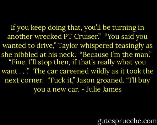 If you keep doing that, you’ll be turning in another wrecked PT Cruiser.”<br /><br />“You said you wanted to drive,” Taylor whispered teasingly as she nibbled at his neck.<br /><br />“Because I’m the man.”<br /><br />“Fine. I’ll stop then, if that’s really what you want . . .”<br /><br />The car careened wildly as it took the next corner.<br /><br />“Fuck it,” Jason groaned. “I’ll buy you a new car. - Julie James