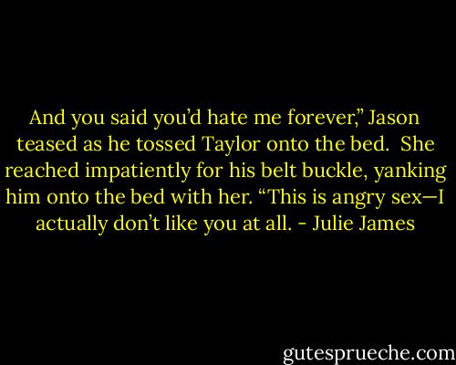 And you said you’d hate me forever,” Jason teased as he tossed Taylor onto the bed.<br /><br />She reached impatiently for his belt buckle, yanking him onto the bed with her. “This is angry sex—I actually don’t like you at all. - Julie James