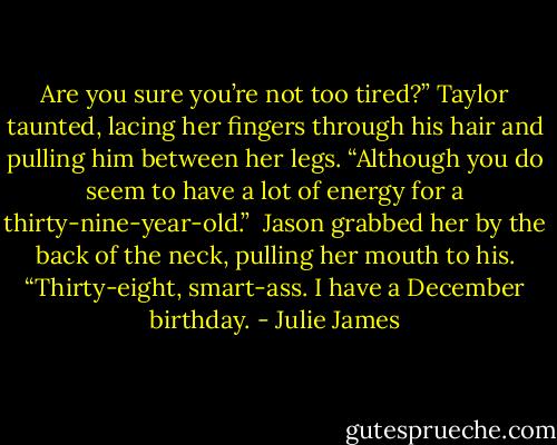 Are you sure you’re not too tired?” Taylor taunted, lacing her fingers through his hair and pulling him between her legs. “Although you do seem to have a lot of energy for a thirty-nine-year-old.”<br /><br />Jason grabbed her by the back of the neck, pulling her mouth to his. “Thirty-eight, smart-ass. I have a December birthday. - Julie James