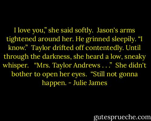 I love you,” she said softly.<br /><br />Jason's arms tightened around her. He grinned sleepily. “I know.”<br /><br />Taylor drifted off contentedly. Until through the darkness, she heard a low, sneaky whisper.<br /> <br />“Mrs. Taylor Andrews . . .”<br /><br />She didn't bother to open her eyes.<br /><br />“Still not gonna happen. - Julie James