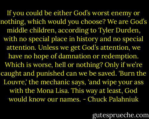 If you could be either God’s worst enemy or nothing, which would you choose? We are God’s middle children, according to Tyler Durden, with no special place in history and no special attention. Unless we get God’s attention, we have no hope of damnation or redemption. Which is worse, hell or nothing? Only if we’re caught and punished can we be saved. 'Burn the Louvre,' the mechanic says, 'and wipe your ass with the Mona Lisa. This way at least, God would know our names. - Chuck Palahniuk