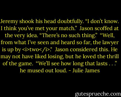Jeremy shook his head doubtfully. “I don’t know. I think you’ve met your match.”<br /><br />Jason scoffed at the very idea. “There’s no such thing.”<br /><br />“Well, from what I’ve seen and heard so far, the lawyer is up by <i>two</i>."<br /><br />Jason considered this. He may not have liked losing, but he loved the thrill of the game.<br /><br />“We’ll see how long that lasts . . .” he mused out loud. - Julie James