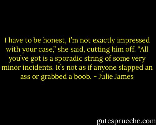 I have to be honest, I’m not exactly impressed with your case,” she said, cutting him off. “All you’ve got is a sporadic string of some very minor incidents. It’s not as if anyone slapped an ass or grabbed a boob. - Julie James