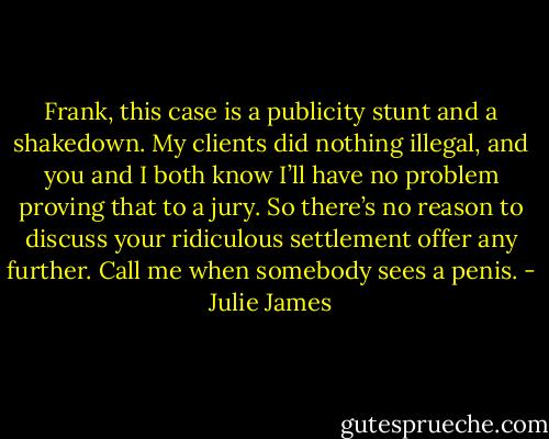 Frank, this case is a publicity stunt and a shakedown. My clients did nothing illegal, and you and I both know I’ll have no problem proving that to a jury. So there’s no reason to discuss your ridiculous settlement offer any further. Call me when somebody sees a penis. - Julie James