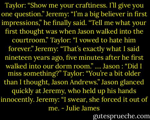 Taylor: “Show me your craftiness. I’ll give you one question.”<br />Jeremy: “I’m a big believer in first impressions,” he finally said. “Tell me what your first thought was when Jason walked into the courtroom.”<br />Taylor: “I vowed to hate him forever.”<br />Jeremy: “That’s exactly what I said nineteen years ago, five minutes after he first walked into our dorm room.”<br />....<br />Jason : “Did I miss something?”<br />Taylor: “You’re a bit older than I thought, Jason Andrews.”<br />Jason glanced quickly at Jeremy, who held up his hands innocently.<br />Jeremy: “I swear, she forced it out of me. - Julie James