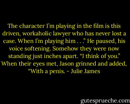 The character I’m playing in the film is this driven, workaholic lawyer who has never lost a case. When I’m playing him . . .” He paused, his voice softening. Somehow they were now standing just inches apart. “I think of you.” When their eyes met, Jason grinned and added, “With a penis. - Julie James