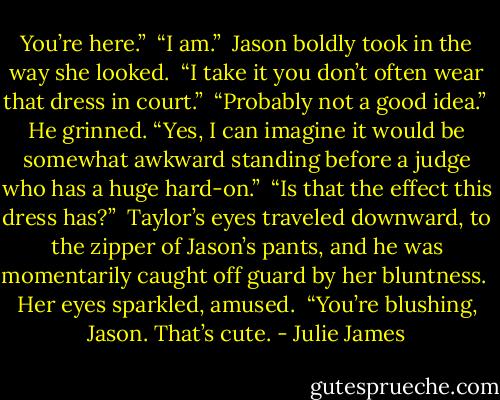 You’re here.”<br /><br />“I am.”<br /><br />Jason boldly took in the way she looked.<br /><br />“I take it you don’t often wear that dress in court.”<br /><br />“Probably not a good idea.”<br /><br />He grinned. “Yes, I can imagine it would be somewhat awkward standing before a judge who has a huge hard-on.”<br /><br />“Is that the effect this dress has?”<br /><br />Taylor’s eyes traveled downward, to the zipper of Jason’s pants, and he was momentarily caught off guard by her bluntness.<br /><br />Her eyes sparkled, amused.<br /><br />“You’re blushing, Jason. That’s cute. - Julie James