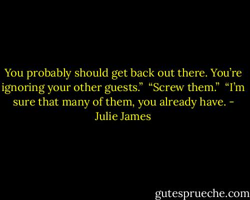 You probably should get back out there. You’re ignoring your other guests.”<br /><br />“Screw them.”<br /><br />“I’m sure that many of them, you already have. - Julie James