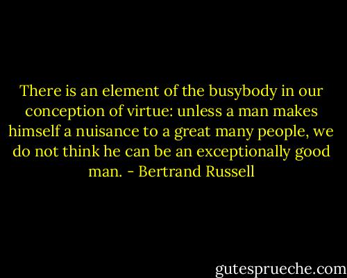 There is an element of the busybody in our conception of virtue: unless a man makes himself a nuisance to a great many people, we do not think he can be an exceptionally good man. - Bertrand Russell