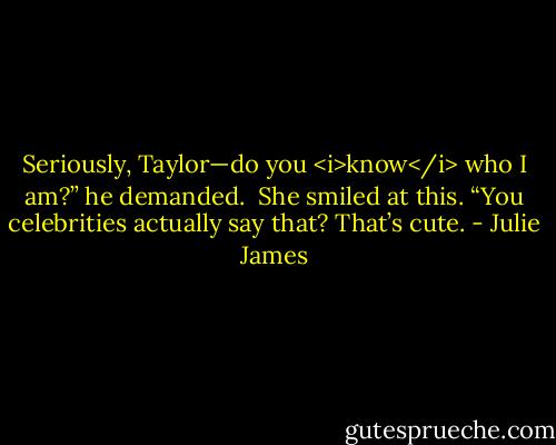 Seriously, Taylor—do you <i>know</i> who I am?” he demanded.<br /><br />She smiled at this. “You celebrities actually say that? That’s cute. - Julie James