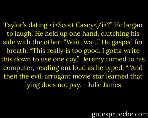 Taylor’s dating <i>Scott Casey</i>?” He began to laugh. He held up one hand, clutching his side with the other. “Wait, wait.” He gasped for breath. “This really is too good. I gotta write this down to use one day.”<br /><br />Jeremy turned to his computer, reading out loud as he typed. “ ‘And then the evil, arrogant movie star learned that lying does not pay. - Julie James
