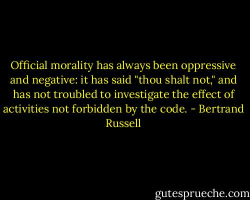 Official morality has always been oppressive and negative: it has said "thou shalt not," and has not troubled to investigate the effect of activities not forbidden by the code. - Bertrand Russell