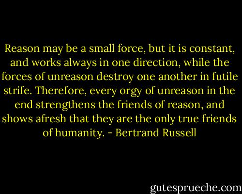 Reason may be a small force, but it is constant, and works always in one direction, while the forces of unreason destroy one another in futile strife. Therefore, every orgy of unreason in the end strengthens the friends of reason, and shows afresh that they are the only true friends of humanity. - Bertrand Russell