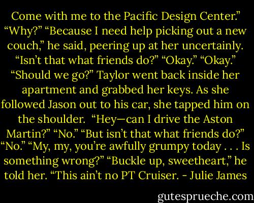 Come with me to the Pacific Design Center.”<br />“Why?”<br />“Because I need help picking out a new couch,” he said, peering up at her uncertainly. “Isn’t that what friends do?”<br />“Okay.”<br />“Okay.” “Should we go?”<br />Taylor went back inside her apartment and grabbed her keys. As she followed Jason out to his car, she tapped him on the shoulder. <br />“Hey—can I drive the Aston Martin?”<br />“No.”<br />“But isn’t that what friends do?”<br />“No.”<br />“My, my, you’re awfully grumpy today . . . Is something wrong?”<br />“Buckle up, sweetheart,” he told her. “This ain’t no PT Cruiser. - Julie James