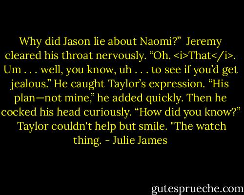 Why did Jason lie about Naomi?”<br /><br />Jeremy cleared his throat nervously. “Oh. <i>That</i>. Um . . . well, you know, uh . . . to see if you’d get jealous.” He caught Taylor’s expression. “His plan—not mine,” he added quickly. Then he cocked his head curiously. “How did you know?”<br /><br />Taylor couldn't help but smile. "The watch thing. - Julie James