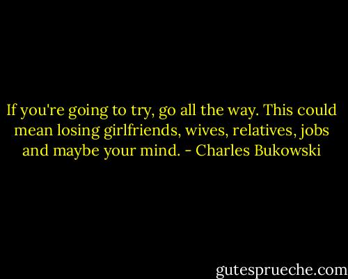 If you're going to try, go all the way. This could mean losing girlfriends, wives, relatives, jobs and maybe your mind. - Charles Bukowski
