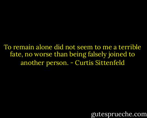 To remain alone did not seem to me a terrible fate, no worse than being falsely joined to another person. - Curtis Sittenfeld