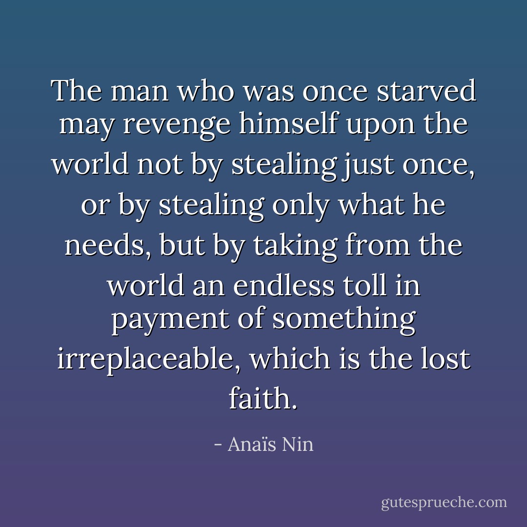 The man who was once starved may revenge himself upon the world not by stealing just once, or by stealing only what he needs, but by taking from the world an endless toll in payment of something irreplaceable, which is the lost faith. - Anaïs Nin
