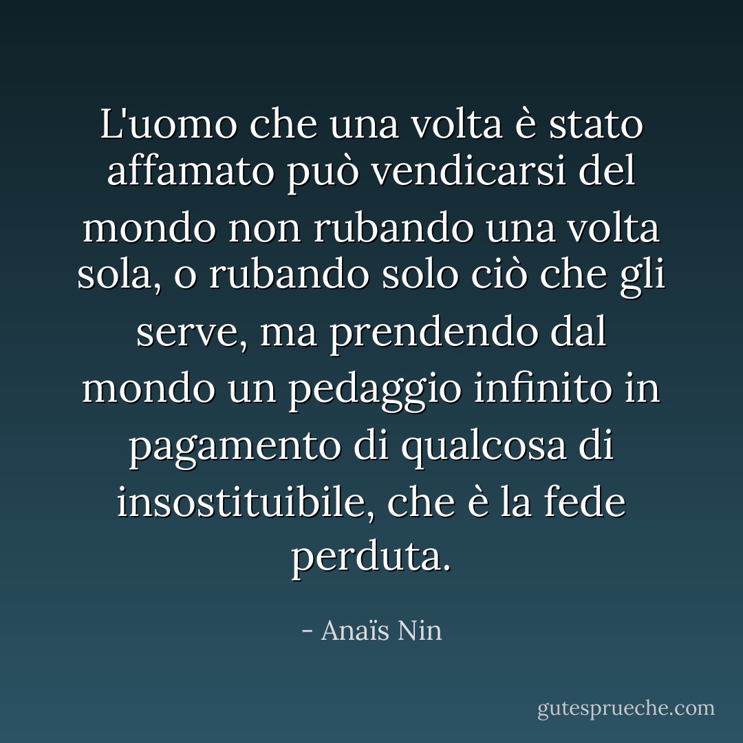 L'uomo che una volta è stato affamato può vendicarsi del mondo non rubando una volta sola, o rubando solo ciò che gli serve, ma prendendo dal mondo un pedaggio infinito in pagamento di qualcosa di insostituibile, che è la fede perduta. - Anaïs Nin