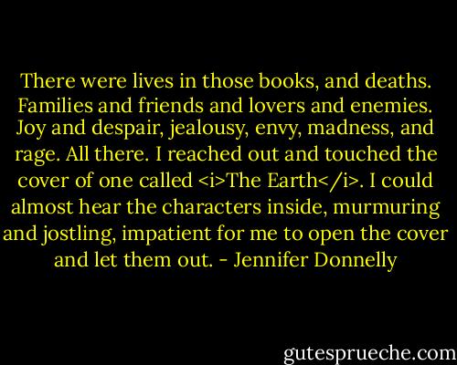 There were lives in those books, and deaths. Families and friends and lovers and enemies. Joy and despair, jealousy, envy, madness, and rage. All there. I reached out and touched the cover of one called <i>The Earth</i>. I could almost hear the characters inside, murmuring and jostling, impatient for me to open the cover and let them out. - Jennifer Donnelly