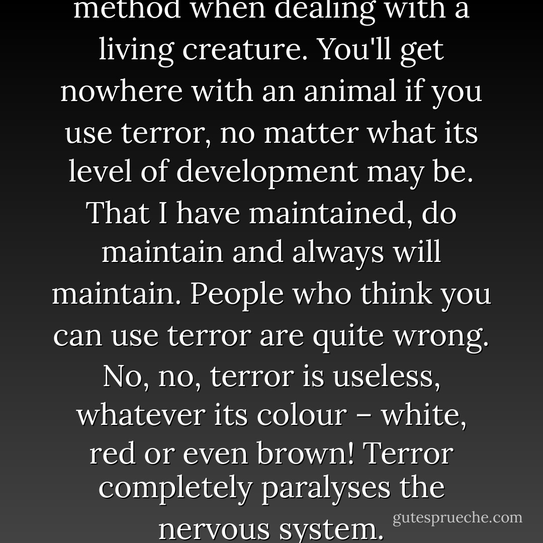 Kindness. The only possible method when dealing with a living creature. You'll get nowhere with an animal if you use terror, no matter what its level of development may be. That I have maintained, do maintain and always will maintain. People who think you can use terror are quite wrong. No, no, terror is useless, whatever its colour – white, red or even brown! Terror completely paralyses the nervous system. - Mikhail Bulgakov