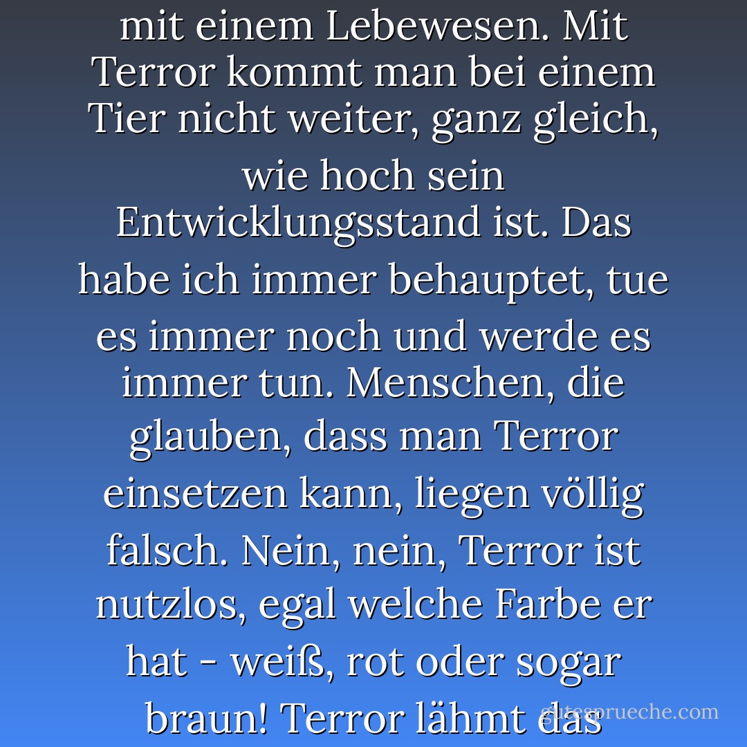 Freundlichkeit. Die einzig mögliche Methode im Umgang mit einem Lebewesen. Mit Terror kommt man bei einem Tier nicht weiter, ganz gleich, wie hoch sein Entwicklungsstand ist. Das habe ich immer behauptet, tue es immer noch und werde es immer tun. Menschen, die glauben, dass man Terror einsetzen kann, liegen völlig falsch. Nein, nein, Terror ist nutzlos, egal welche Farbe er hat - weiß, rot oder sogar braun! Terror lähmt das Nervensystem völlig. - Mikhail Bulgakov<
