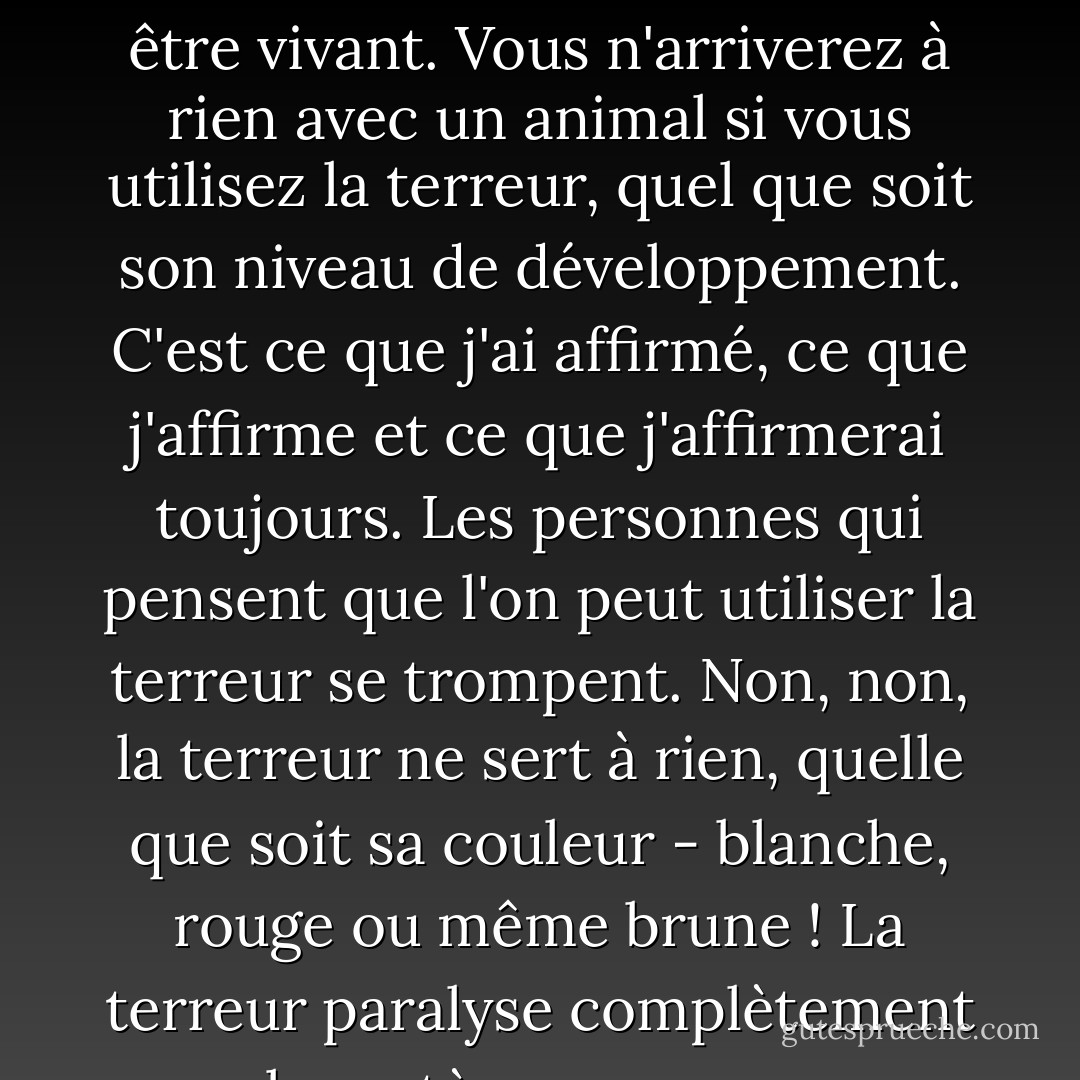 La gentillesse. La seule méthode possible face à un être vivant. Vous n'arriverez à rien avec un animal si vous utilisez la terreur, quel que soit son niveau de développement. C'est ce que j'ai affirmé, ce que j'affirme et ce que j'affirmerai toujours. Les personnes qui pensent que l'on peut utiliser la terreur se trompent. Non, non, la terreur ne sert à rien, quelle que soit sa couleur - blanche, rouge ou même brune ! La terreur paralyse complètement le système nerveux. - Mikhail Bulgakov