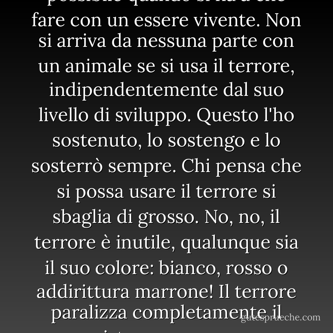 La gentilezza. L'unico metodo possibile quando si ha a che fare con un essere vivente. Non si arriva da nessuna parte con un animale se si usa il terrore, indipendentemente dal suo livello di sviluppo. Questo l'ho sostenuto, lo sostengo e lo sosterrò sempre. Chi pensa che si possa usare il terrore si sbaglia di grosso. No, no, il terrore è inutile, qualunque sia il suo colore: bianco, rosso o addirittura marrone! Il terrore paralizza completamente il sistema nervoso. - Mikhail Bulgakov