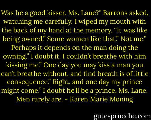 Was he a good kisser, Ms. Lane?” Barrons asked, watching me carefully.<br />I wiped my mouth with the back of my hand at the memory. “It was like being owned.”<br />Some women like that.”<br />Not me.”<br />Perhaps it depends on the man doing the owning.”<br />I doubt it. I couldn’t breathe with him kissing me.”<br />One day you may kiss a man you can’t breathe without, and find breath is of little consequence.”<br />Right, and one day my prince might come.”<br />I doubt he’ll be a prince, Ms. Lane. Men rarely are. - Karen Marie Moning