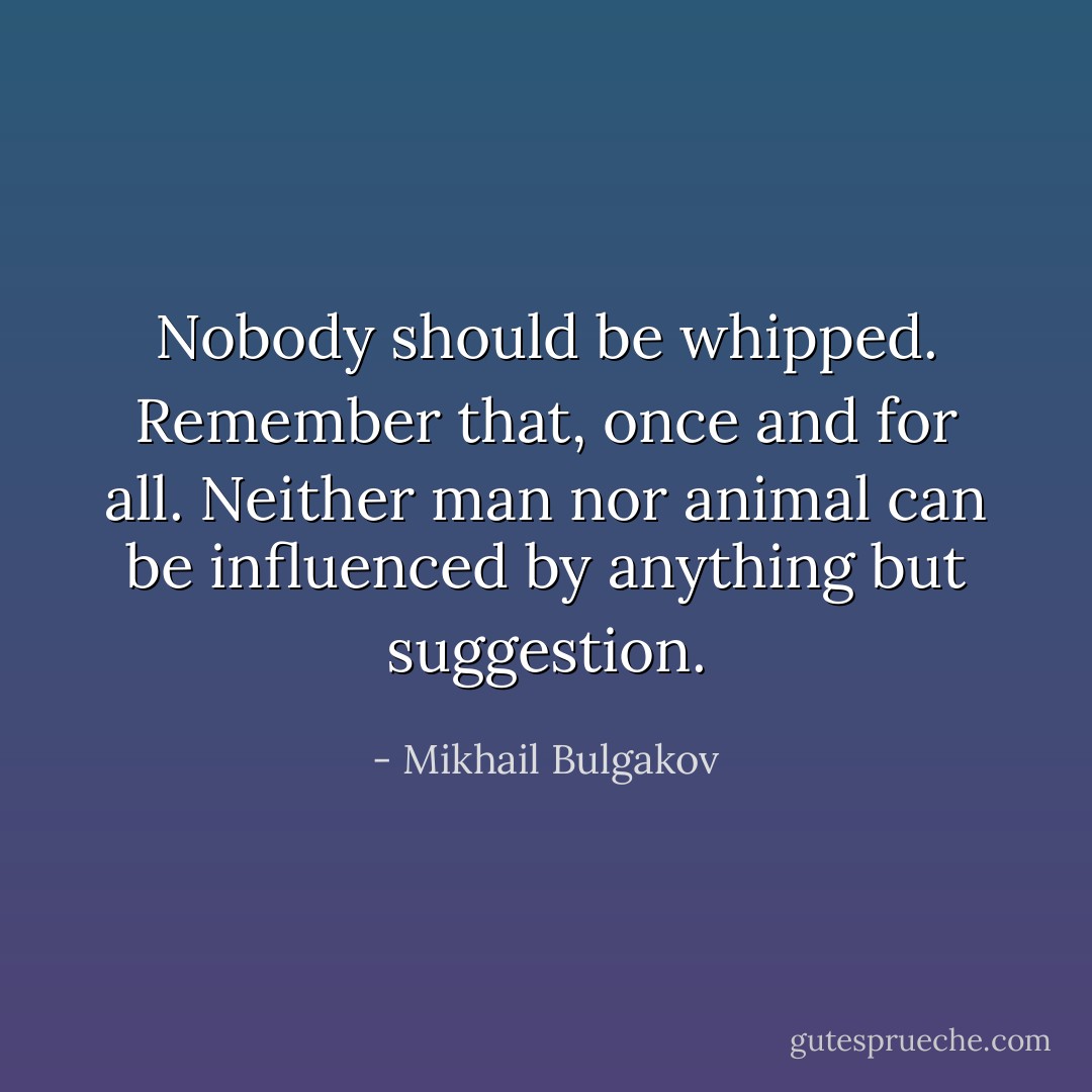 Nobody should be whipped. Remember that, once and for all. Neither man nor animal can be influenced by anything but suggestion. - Mikhail Bulgakov