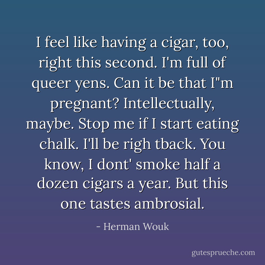 I feel like having a cigar, too, right this second. I'm full of queer yens. Can it be that I"m pregnant? Intellectually, maybe. Stop me if I start eating chalk. I'll be righ tback. You know, I dont' smoke half a dozen cigars a year. But this one tastes ambrosial. - Herman Wouk