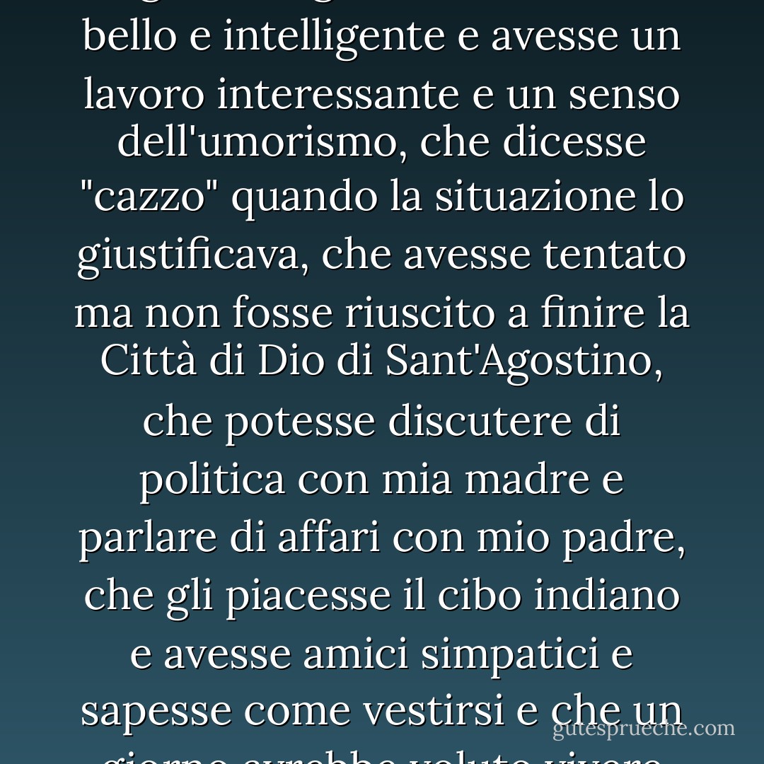 Volevo un fidanzato che fosse cristiano ma che non fosse rigido al riguardo, che fosse bello e intelligente e avesse un lavoro interessante e un senso dell'umorismo, che dicesse "cazzo" quando la situazione lo giustificava, che avesse tentato ma non fosse riuscito a finire la Città di Dio di Sant'Agostino, che potesse discutere di politica con mia madre e parlare di affari con mio padre, che gli piacesse il cibo indiano e avesse amici simpatici e sapesse come vestirsi e che un giorno avrebbe voluto vivere all'estero. - Sarah Dunn