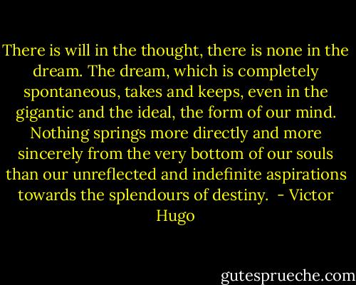 There is will in the thought, there is none in the dream. The dream, which is completely spontaneous, takes and keeps, even in the gigantic and the ideal, the form of our mind. Nothing springs more directly and more sincerely from the very bottom of our souls than our unreflected and indefinite aspirations towards the splendours of destiny.  - Victor Hugo