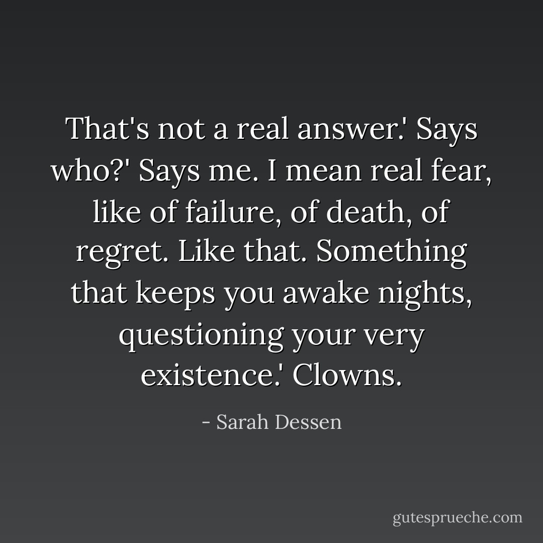 That's not a real answer.'<br />Says who?'<br />Says me. I mean real fear, like of failure, of death, of regret. Like that. Something that keeps you awake nights, questioning your very existence.'<br />Clowns. - Sarah Dessen