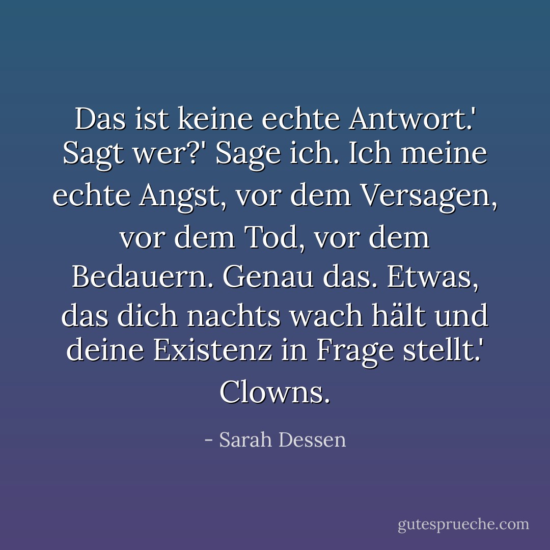Das ist keine echte Antwort.'<br />Sagt wer?'<br />Sage ich. Ich meine echte Angst, vor dem Versagen, vor dem Tod, vor dem Bedauern. Genau das. Etwas, das dich nachts wach hält und deine Existenz in Frage stellt.'<br />Clowns. - Sarah Dessen<