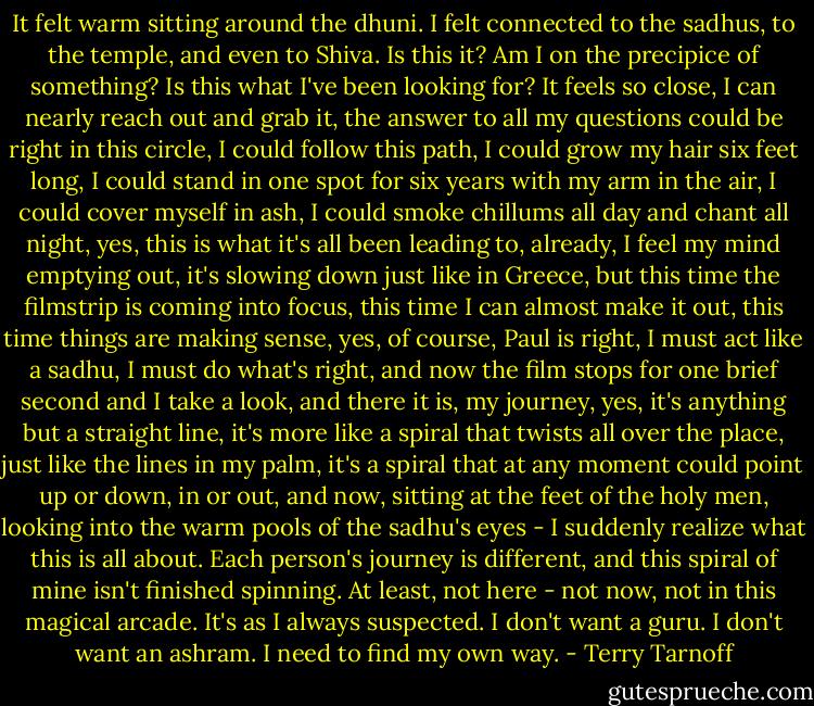 It felt warm sitting around the dhuni. I felt connected to the sadhus, to the temple, and even to Shiva. Is this it? Am I on the precipice of something? Is this what I've been looking for? It feels so close, I can nearly reach out and grab it, the answer to all my questions could be right in this circle, I could follow this path, I could grow my hair six feet long, I could stand in one spot for six years with my arm in the air, I could cover myself in ash, I could smoke chillums all day and chant all night, yes, this is what it's all been leading to, already, I feel my mind emptying out, it's slowing down just like in Greece, but this time the filmstrip is coming into focus, this time I can almost make it out, this time things are making sense, yes, of course, Paul is right, I must act like a sadhu, I must do what's right, and now the film stops for one brief second and I take a look, and there it is, my journey, yes, it's anything but a straight line, it's more like a spiral that twists all over the place, just like the lines in my palm, it's a spiral that at any moment could point up or down, in or out, and now, sitting at the feet of the holy men, looking into the warm pools of the sadhu's eyes - I suddenly realize what this is all about. Each person's journey is different, and this spiral of mine isn't finished spinning. At least, not here - not now, not in this magical arcade. It's as I always suspected. I don't want a guru. I don't want an ashram. I need to find my own way. - Terry Tarnoff