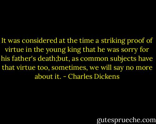 It was considered at the time a striking proof of virtue in the young king that he was sorry for his father's death;but, as common subjects have that virtue too, sometimes, we will say no more about it. - Charles Dickens