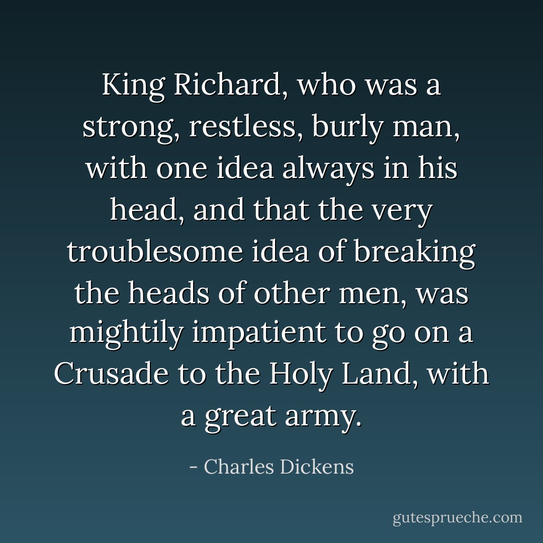 King Richard, who was a strong, restless, burly man, with one idea always in his head, and that the very troublesome idea of breaking the heads of other men, was mightily impatient to go on a Crusade to the Holy Land, with a great army. - Charles Dickens