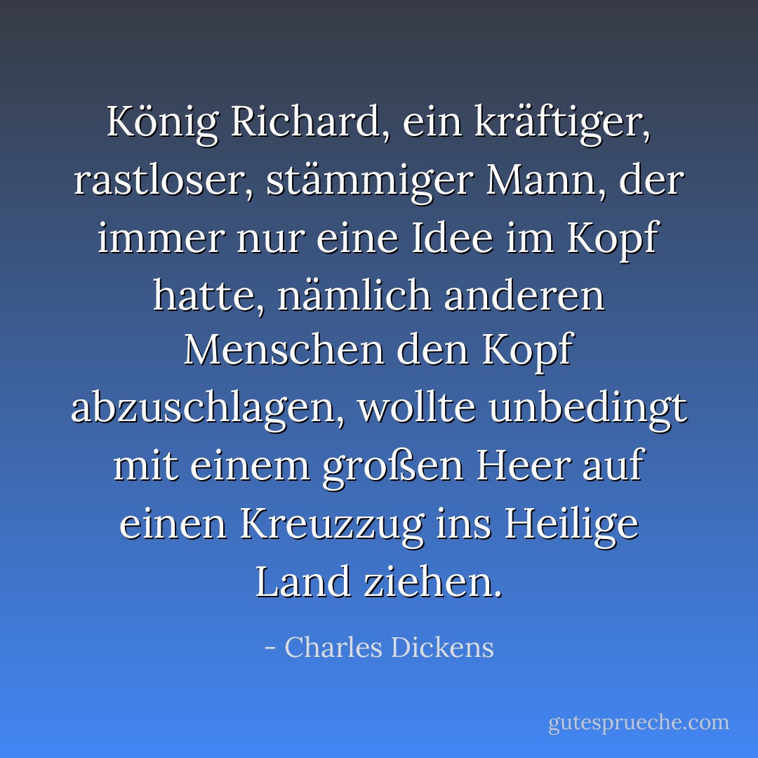König Richard, ein kräftiger, rastloser, stämmiger Mann, der immer nur eine Idee im Kopf hatte, nämlich anderen Menschen den Kopf abzuschlagen, wollte unbedingt mit einem großen Heer auf einen Kreuzzug ins Heilige Land ziehen. - Charles Dickens<