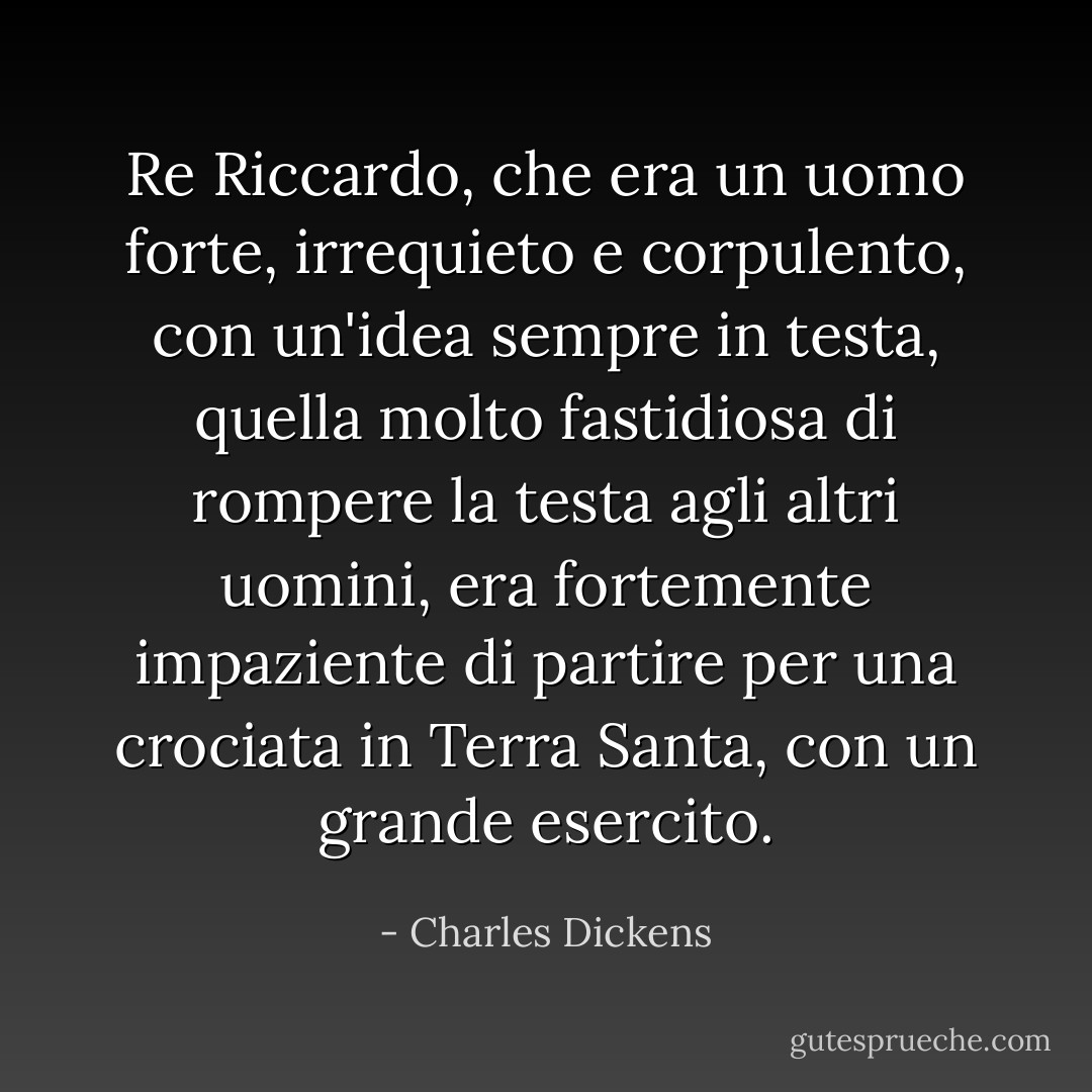 Re Riccardo, che era un uomo forte, irrequieto e corpulento, con un'idea sempre in testa, quella molto fastidiosa di rompere la testa agli altri uomini, era fortemente impaziente di partire per una crociata in Terra Santa, con un grande esercito. - Charles Dickens