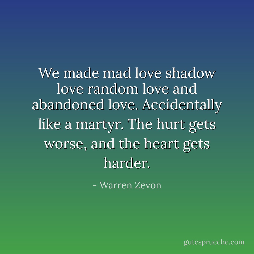 We made mad love<br />shadow love<br />random love<br />and abandoned love.<br />Accidentally like a martyr.<br />The hurt gets worse, and the heart gets harder. - Warren Zevon