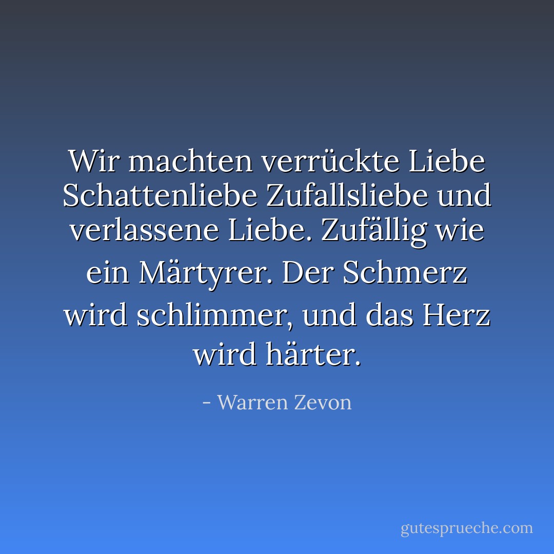 Wir machten verrückte Liebe<br />Schattenliebe<br />Zufallsliebe<br />und verlassene Liebe.<br />Zufällig wie ein Märtyrer.<br />Der Schmerz wird schlimmer, und das Herz wird härter. - Warren Zevon<