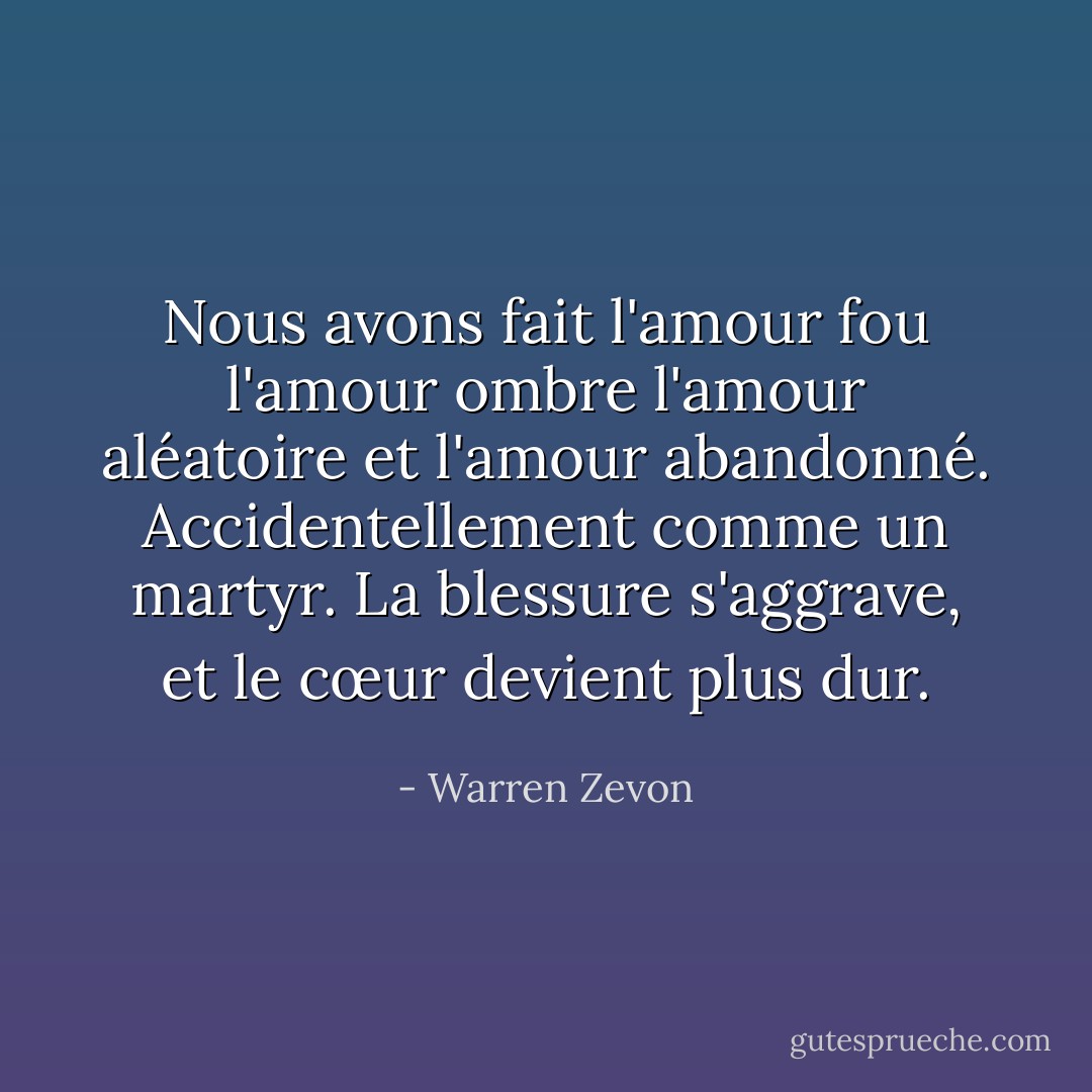 Nous avons fait l'amour fou<br />l'amour ombre<br />l'amour aléatoire<br />et l'amour abandonné.<br />Accidentellement comme un martyr.<br />La blessure s'aggrave, et le cœur devient plus dur. - Warren Zevon